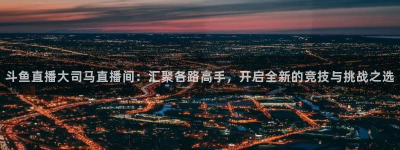 黑白直播足球直播：斗鱼直播大司马直播间：汇聚各路高手，开启全新的竞技与挑战之选